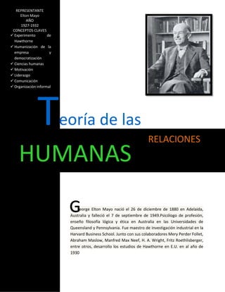 REPRESENTANTE
      Elton Mayo
          AÑO
      1927-1932
 CONCEPTOS CLAVES
 Experimento        de
  Hawthorne
 Humanización de la
  empresa             y
  democratización
 Ciencias humanas
 Motivación
 Liderazgo
 Comunicación
 Organización informal




               T          eoría de las
                                                                     RELACIONES
    HUMANAS
                                eorge Elton Mayo nació el 26 de diciembre de 1880 en Adelaida,
                           Australia y falleció el 7 de septiembre de 1949.Psicólogo de profesión,
                           enseño filosofía lógica y ética en Australia en las Universidades de
                           Queensland y Pennsylvania. Fue maestro de investigación industrial en la
                           Harvard Business School. Junto con sus colaboradores Mery Perder Follet,
                           Abraham Maslow, Manfred Max Neef, H. A. Wright, Fritz Roethlisberger,
                           entre otros, desarrollo los estudios de Hawthorne en E.U. en al año de
                           1930
 