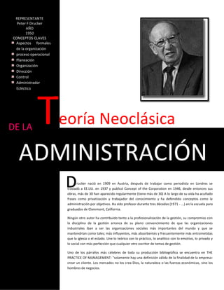 REPRESENTANTE
  Peter F Drucker
       AÑO
       1950
CONCEPTOS CLAVES
 Aspectos formales
 de la organización
 proceso operacional
 Planeación
 Organización
 Dirección
 Control
 Administrador
 Ecléctico




DE LA
            T          eoría Neoclásica

   ADMINISTRACIÓN
                              rucker nació en 1909 en Austria, después de trabajar como periodista en Londres se
                        trasladó a EE.UU. en 1937 y publicó Concept of the Corporation en 1946, desde entonces sus
                        obras, más de 30 han aparecido regularmente (tiene más de 30) A lo largo de su vida ha acuñado
                        frases como privatización y trabajador del conocimiento y ha defendido conceptos como la
                        administración por objetivos. Ha sido profesor durante tres décadas (1971 - ...) en la escuela para
                        graduados de Claremont, California.

                        Ningún otro autor ha contribuido tanto a la profesionalización de la gestión, su compromiso con
                        la disciplina de la gestión arranca de su pleno convencimiento de que las organizaciones
                        industriales iban a ser las organizaciones sociales más importantes del mundo y que se
                        mantendrían como tales; más influyentes, más absorbentes y frecuentemente más entrometidas
                        que la iglesia o el estado. Une lo teórico con lo práctico, lo analítico con lo emotivo, lo privado y
                        lo social con más perfección que cualquier otro escritor de temas de gestión.

                        Uno de los párrafos más célebres de toda su producción bibliográfica se encuentra en THE
                        PRACTICE OF MANAGEMENT: "solamente hay una definición válida de la finalidad de la empresa:
                        crear un cliente. Los mercados no los crea Dios, la naturaleza o las fuerzas económicas, sino los
                        hombres de negocios.
 