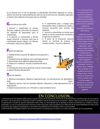 Es un sistema para que
        Es un proceso por el cual los gerentes y subordinados identifican objetivos en común,                       los subordinados y sus
        definen las áreas de responsabilidad de cada uno de los términos de resultados esperados                    superiores establezcan
        y utilizan estos objetivos como guías para su actividad.                                                     mancomunadamente
                                                                                                                  objetivos de desempeño,
                                                                                                                  revisen periódicamente el
        Características de la APO:                            3. El subordinado pasa a trabajar para
                                                              desempeñar metas y obtiene los medios y
                                                                                                                  avance hacia los objetivos
                                                                                                                         y asignen las
        1. Gerente y subordinado se reúnen,                   recursos necesarios para alcanzar los               recompensas con base en
        discuten, negocian y formulan en conjunto             objetivos.                                                 dicho avance.
        los objetivos de desempeño para el                    4. Gerente y subordinado se reúnen para
        subordinado.                                          evaluar en forma conjunta los resultados y               La APO hace que los
        2. El gerente se compromete a brindar                 el logro de los objetivos.                          objetivos sean operativos
        apoyo, dirección y recursos, para que el              5. A partir de la evaluación conjunta               mediante un proceso que
        subordinado pueda trabajar con eficacia,              existen un reciclado de proceso: se                  los lleva a bajar en forma
        orientado a alcanzar los objetivos.                   revalúan medios, recursos y objetivos.                 de cascada por toda la
                                                                                                                       organización. Como
                                                                                                                    expone la figura debajo,
        Fijación de objetivos:                                                                                    los objetivos generales de
                                                                                                                        la organización se
        1. Establecimiento conjunto de objetivos entre gerente y                                                     traducen en objetivos
        superior.                                                                                                     específicos para cada
        2. Establecimiento de objetivos para cada departamento                                                          nivel subsiguiente
        3. Interrelación entre objetivos departamentales                                                           (división, departamento,
        4. Énfasis en la medición, revisión y modificación de los                                                     individual). Como los
        planes                                                                                                     gerentes de las unidades
        5. Participación activa de las gerencias y de los subordinados.
                                                                                                                      bajas participan en el
        6. Apoyo intensivo del personal
                                                                                                                     establecimiento de sus
                                                                                                                     propias metas, la APO
        Tipos de objetivos                                                                                         funciona de la base hacia
                                                                                                                     arriba y también de la
        1. Objetivos estratégicos. Objetivos organizacionales, sus características son globalidad y
                                                                                                                       cima hacia abajo. El
        largo                                                                                plazo.
                                                                                                                  resultado es una pirámide
        2. Objetivos tácticos. Son los llamados objetivos referentes a cada departamento de la
        organización.                                                                                               que liga los objetivos de
        3. Objetivos operacionales: son referentes a cada actividad o tarea.                                           un nivel con los del
                                                                                                                            siguiente.



                                                        EN CONCLUSION…
 La Administración Por Objetivo (APO) ayuda a superar muchos de los problemas crónicos de los administradores y profesionales de una empresa
con futuro: nos proporciona un medio para medir el verdadero aporte del personal de la empresa, a definir metas comunes de las personas y de
la organización y al medir los aportes individuales a tales metas, es más probable que se obtenga un esfuerzo coordinado y un trabajo en equipo,
estimulado, a la vez, la iniciativa personal. Asimismo, prever soluciones al grave problema de la definición de las responsabilidades de cada una de
las personas}que integran la organización, y esto elimina la posibilidad que el individuo cambie su personalidad.
La Administración Por Objetivo (APO) le da una herramienta a la empresa para establecer sus metas conjuntamente con los subordinados.




            http://www.slideshare.net/JacquelineMoncadaAlba/articulo-enfoques
 