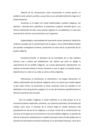 Además de las consecuencias antes mencionadas la minería genera un
problema socio-cultural y jurídico, ya que ésta es una actividad totalmente ilegal en el
Estado Amazonas.
         Amazonas es la región con mayor biodiversidad y pueblos indígenas, con
patrones culturales bien específicos, al presentarse cualquier actividad ajena a sus
formas tradicionales de vida, causa impacto negativo en sus pobladores. En este caso
concreto de la minería, nos encontramos con lo siguiente;


         Epidemiológico, enfermedades de transmisión sexual, paludismo, hepatitis B,
amibiasis causadas por la contaminación de las aguas y otras enfermedades llevadas
por grandes contingentes humanos, provocarían en estas tierras un genocidio de los
grupos indígenas.


         Económico-Familiar, el abandono de las actividades de su vida cotidiana
(conuco, caza y pesca) que establecieron una ruptura que pone en peligro la
supervivencia de los pueblos indígenas. Las nuevas generaciones abandonarían sus
espacios territoriales desde el mismo momento en que se agote la actividad minera,
dejando de ser un valor en sus vidas su cultura, mitos y legendas.


         Delincuencia, la prostitución, el alcoholismo y las drogas representan un
reflejo condicionado ante los jóvenes indígenas. No es un secreto que cuando explota
la gran bulla minera, las prostitutas se hacen presentes como ha sucedido en las
debilitadas minas de guaniamo y pigijuao. En el caso de Amazonas específicamente en
Maraya se presento esta situación.


       Para los pueblos indígenas el medio ambiente lo es todo porque en él se
encuentran plantas medicinales, alimentos, sus creencias ancestrales, herramientas de
trabajo, entre otros, la situación de la minería ilegal en estado Amazonas está
perjudicando las tierras de los indígenas, y la salud a través de la contaminación con
mercurio en las aguas que se encuentran en las comunidades indígenas, un ejemplo de
ello fue la denuncia introducida por el pueblo Yanomami ante la fiscalía pública por la
presencia de Garimpeiros (mineros brasileros) al sur del Estado Amazonas, cerca de la
 