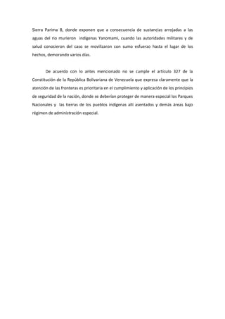 Sierra Parima B, donde exponen que a consecuencia de sustancias arrojadas a las
aguas del rio murieron indígenas Yanomami, cuando las autoridades militares y de
salud conocieron del caso se movilizaron con sumo esfuerzo hasta el lugar de los
hechos, demorando varios días.


       De acuerdo con lo antes mencionado no se cumple el artículo 327 de la
Constitución de la República Bolivariana de Venezuela que expresa claramente que la
atención de las fronteras es prioritaria en el cumplimiento y aplicación de los principios
de seguridad de la nación, donde se deberían proteger de manera especial los Parques
Nacionales y las tierras de los pueblos indígenas allí asentados y demás áreas bajo
régimen de administración especial.
 