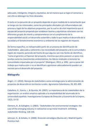10
adecuado, inteligente, integral y equitativo, de tal manera que se logre el consenso y
con ello se obtengan los fines deseados.
El éxito en la ejecución de un proyecto depende en gran medida de la concertación que
se tenga con los interesados, como los principales afectados y/o influenciadores del
proceso y logró de los objetivos propuestos, por lo cual es de vital importancia que el
equipo del proyecto propenda por establecer buenas y equitativas relaciones con los
diferentes grupos de interés y comprometerse con el cumplimiento de la
responsabilidad social y el desarrollo sostenible y todo lo que implica el desarrollo de la
sociedad y el fortalecimiento económico y ambiental de las regiones de impacto.
De forma específica, es indispensable partir de un proceso de identificación de
stakeholders adecuado y coherente a las necesidades del proyecto y de la comunidad y
región de impacto; pariendo del hecho de que algunos son más fáciles de identificar,
“como el gerente y el Sponsor del proyecto, mientras que otros parecen un poco más
ocultos como los movimientos ambientalistas, los líderes sindicales o inclusive las
comunidades impactadas por el proyecto” (Rodríguez, 2013, p. 209); pero a pesar del
trabajo que implica este si no se identifican y gestionan adecuadamente pueden ser
nocivos para el desarrollo del proyecto.
Bibliografia
Ángel, J. E. (2010). Manejo de stakeholders como estrategia para la administración de
proyectos de desarrollo en territorios rurales. Agronomía Colombiana, 28, 491-499.
Caballero, G., García, J., & Quintás, M. (2007). La importancia de los stakeholders de la
organización: un análisis empírico aplicado a la empleabilidad del alumnado de la
universidad española. Investigaciones Europeas de Dirección y Economía de la Empres,
13(2), 13-32.
Clemens, B., & Gallagher, S. (2003). “Stakeholders for environmental strategies: the
case of the emerging industry in radioactive scrap metal treatment. Unfolding
stakeholder thinking, 128-144.
Johnson, G., & Scholes, K. (2000). Dirección estratégica (Quinta ed.). Madrid España:
Prentice Hall.
 