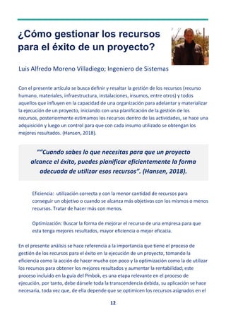 12
¿Cómo gestionar los recursos
para el éxito de un proyecto?
Luis Alfredo Moreno Villadiego; Ingeniero de Sistemas
Con el presente artículo se busca definir y resaltar la gestión de los recursos (recurso
humano, materiales, infraestructura, instalaciones, insumos, entre otros) y todos
aquellos que influyen en la capacidad de una organización para adelantar y materializar
la ejecución de un proyecto, iniciando con una planificación de la gestión de los
recursos, posteriormente estimamos los recursos dentro de las actividades, se hace una
adquisición y luego un control para que con cada insumo utilizado se obtengan los
mejores resultados. (Hansen, 2018).
Eficiencia: utilización correcta y con la menor cantidad de recursos para
conseguir un objetivo o cuando se alcanza más objetivos con los mismos o menos
recursos. Tratar de hacer más con menos.
Optimización: Buscar la forma de mejorar el recurso de una empresa para que
esta tenga mejores resultados, mayor eficiencia o mejor eficacia.
En el presente análisis se hace referencia a la importancia que tiene el proceso de
gestión de los recursos para el éxito en la ejecución de un proyecto, tomando la
eficiencia como la acción de hacer mucho con poco y la optimización como la de utilizar
los recursos para obtener los mejores resultados y aumentar la rentabilidad; este
proceso incluido en la guía del Pmbok, es una etapa relevante en el proceso de
ejecución, por tanto, debe dársele toda la transcendencia debida, su aplicación se hace
necesaria, toda vez que, de ella depende que se optimicen los recursos asignados en el
““Cuando sabes lo que necesitas para que un proyecto
alcance el éxito, puedes planificar eficientemente la forma
adecuada de utilizar esos recursos”. (Hansen, 2018).
 