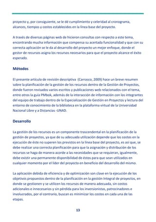 13
proyecto y, por consiguiente, se le dé cumplimiento y celeridad al cronograma,
alcances, tiempos y costos establecidos en la línea base del proyecto.
A través de diversas páginas web de hicieron consultas con respecto a este tema,
encontrando mucha información que compensa su acertada funcionalidad y que con su
correcta aplicación se le da al desarrollo del proyecto un mejor enfoque, donde el
gestor de recursos asigna los recursos necesarios para que el proyecto alcance el éxito
esperado.
Métodos
El presente artículo de revisión descriptiva (Carrasco, 2009) hace un breve resumen
sobre la planificación de la gestión de los recursos dentro de la Gestión de Proyectos,
donde fueron revisados varios escritos y publicaciones web relacionados con el tema,
entre otros la guía PMbok, además de la interacción de información con los integrantes
del equipo de trabajo dentro de la Especialización de Gestión en Proyectos y lectura del
entorno de conocimiento de la biblioteca en la plataforma virtual de la Universidad
Nacional Libre y a Distancias -UNAD.
Desarrollo
La gestión de los recursos es un componente trascendental en la planificación de la
gestión de proyectos, ya que de su adecuada utilización depende que los costos en la
ejecución de éste no superen los previstos en la línea base del proyecto, es así que, se
debe realizar una correcta planificación para que la asignación y distribución de los
recursos se haga de manera acorde a las necesidades que se requieran, igualmente,
debe existir una permanente disponibilidad de éstos para que sean utilizados en
cualquier momento por el líder del proyecto en beneficio del desarrollo del mismo.
La aplicación debida de eficiencia y de optimización son clave en la ejecución de los
objetivos propuestos dentro de la planificación en la gestión Integral de proyectos, en
donde se gestionen y se utilicen los recursos de manera adecuada, sin costos
adicionales e innecesarios y sin pérdida para los inversionistas, patrocinadores e
involucrados, por el contrario, buscan es minimizar los costos en cada una de las
etapas.
 