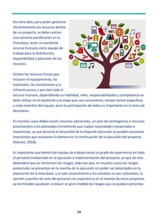 14
Por otro lado, para poder gestionar
eficientemente los recursos dentro
de un proyecto, se debe realizar
una correcta planificación en la
línea base, tener un excelente
recurso humano como equipo de
trabajo para la distribución,
disponibilidad y ejecución de los
recursos.
Existen los recursos físicos que
incluyen el equipamiento, los
materiales, las instalaciones y la
infraestructura, y por otro lado el
recurso humano, dependiendo su habilidad, roles, responsabilidades y competencia se
debe utilizar en el momento y la etapa que sea conveniente, existen tareas específicas
a cada miembro del equipo, pero la participación de todos es importante en la toma de
decisiones.
En muchos casos deben existir recursos adicionales, un plan de contingencia o recursos
provisionales a los planeados inicialmente que suplan necesidades inesperadas e
imprevistas, ya que durante el desarrollo de la etapa de ejecución se pueden presentar
imprevistos que ocasionen la demora en la continuación de la ejecución del proyecto.
(Hansen, 2018).
Es importante que dentro del equipo de trabajo exista un grado de experiencia en todo
el personal involucrado en la ejecución e implementación del proyecto, ya que de esta
dependerá que se minimicen los riesgos, toda vez que, en muchos casos los riesgos
potenciales se presentan en la marcha de la ejecución sin poder ser detectados en la
planeación de la línea base, y el solo conocimiento y los estudios no son suficientes, la
opinión y puntos de vista del personal con experiencia en el manejo de otros proyectos
ya terminados ayudarán a reducir en gran medida los riesgos que se puedan presentar.
 