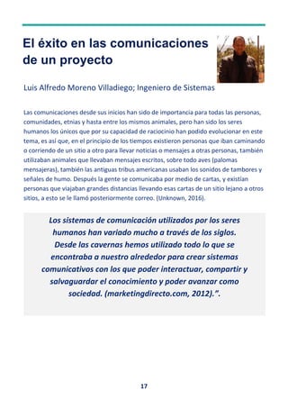 17
El éxito en las comunicaciones
de un proyecto
Luis Alfredo Moreno Villadiego; Ingeniero de Sistemas
Las comunicaciones desde sus inicios han sido de importancia para todas las personas,
comunidades, etnias y hasta entre los mismos animales, pero han sido los seres
humanos los únicos que por su capacidad de raciocinio han podido evolucionar en este
tema, es así que, en el principio de los tiempos existieron personas que iban caminando
o corriendo de un sitio a otro para llevar noticias o mensajes a otras personas, también
utilizaban animales que llevaban mensajes escritos, sobre todo aves (palomas
mensajeras), también las antiguas tribus americanas usaban los sonidos de tambores y
señales de humo. Después la gente se comunicaba por medio de cartas, y existían
personas que viajaban grandes distancias llevando esas cartas de un sitio lejano a otros
sitios, a esto se le llamó posteriormente correo. (Unknown, 2016).
Los sistemas de comunicación utilizados por los seres
humanos han variado mucho a través de los siglos.
Desde las cavernas hemos utilizado todo lo que se
encontraba a nuestro alrededor para crear sistemas
comunicativos con los que poder interactuar, compartir y
salvaguardar el conocimiento y poder avanzar como
sociedad. (marketingdirecto.com, 2012).”.
 