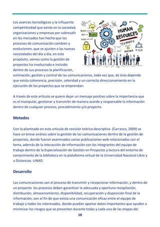 18
Los avances tecnológicos y la influyente
competitividad que existe en la sociedad,
organizaciones y empresas por sobresalir
en los mercados han hecho que los
procesos de comunicación cambien y
evolucionen, que se ajusten a las nuevas
necesidades del día a día, en este
propósito, vemos como la gestión de
proyectos ha involucrado e incluido
dentro de sus procesos la planificación,
estimación, gestión y control de las comunicaciones, toda vez que, de ésta depende
que exista coherencia, precisión, celeridad y un correcto direccionamiento en la
ejecución de los proyectos que se emprendan.
A través de este artículo se quiere dejar un mensaje positivo sobre la importancia que
es el manipular, gestionar y transmitir de manera acorde y responsable la información
dentro de cualquier proceso, procedimiento y/o proyecto.
Metodos
Con lo planteado en este artículo de revisión teórica descriptiva (Carrasco, 2009) se
hace un breve análisis sobre la gestión de las comunicaciones dentro de la gestión de
proyectos, donde fueron examinados varias publicaciones web relacionados con el
tema, además de la interacción de información con los integrantes del equipo de
trabajo dentro de la Especialización de Gestión en Proyectos y lectura del entorno de
conocimiento de la biblioteca en la plataforma virtual de la Universidad Nacional Libre y
a Distancias -UNAD.
Desarrollo
Las comunicaciones son el proceso de transmitir y recepcionar información, y dentro de
un proyecto los procesos deben garantizar la adecuada y oportuna recopilación,
distribución, almacenamiento, disponibilidad, recuperación y disposición final de la
información, con el fin de que exista una comunicación eficaz entre el equipo de
trabajo y todos los interesados, donde puedan aportar datos importantes que ayuden a
minimizar los riesgos que se presenten durante todas y cada una de las etapas del
 