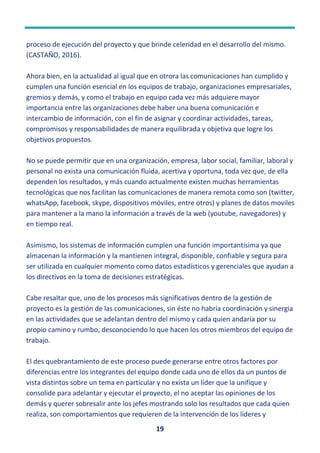 19
proceso de ejecución del proyecto y que brinde celeridad en el desarrollo del mismo.
(CASTAÑO, 2016).
Ahora bien, en la actualidad al igual que en otrora las comunicaciones han cumplido y
cumplen una función esencial en los equipos de trabajo, organizaciones empresariales,
gremios y demás, y como el trabajo en equipo cada vez más adquiere mayor
importancia entre las organizaciones debe haber una buena comunicación e
intercambio de información, con el fin de asignar y coordinar actividades, tareas,
compromisos y responsabilidades de manera equilibrada y objetiva que logre los
objetivos propuestos.
No se puede permitir que en una organización, empresa, labor social, familiar, laboral y
personal no exista una comunicación fluida, acertiva y oportuna, toda vez que, de ella
dependen los resultados, y más cuando actualmente existen muchas herramientas
tecnológicas que nos facilitan las comunicaciones de manera remota como son (twitter,
whatsApp, facebook, skype, dispositivos móviles, entre otros) y planes de datos moviles
para mantener a la mano la información a través de la web (youtube, navegadores) y
en tiempo real.
Asimismo, los sistemas de información cumplen una función importantísima ya que
almacenan la información y la mantienen integral, disponible, confiable y segura para
ser utilizada en cualquier momento como datos estadísticos y gerenciales que ayudan a
los directivos en la toma de decisiones estratégicas.
Cabe resaltar que, uno de los procesos más significativos dentro de la gestión de
proyecto es la gestión de las comunicaciones, sin éste no habría coordinación y sinergia
en las actividades que se adelantan dentro del mismo y cada quien andaría por su
propio camino y rumbo, desconociendo lo que hacen los otros miembros del equipo de
trabajo.
El des quebrantamiento de este proceso puede generarse entre otros factores por
diferencias entre los integrantes del equipo donde cada uno de ellos da un puntos de
vista distintos sobre un tema en particular y no exista un líder que la unifique y
consolide para adelantar y ejecutar el proyecto, el no aceptar las opiniones de los
demás y querer sobresalir ante los jefes mostrando solo los resultados que cada quien
realiza, son comportamientos que requieren de la intervención de los líderes y
 