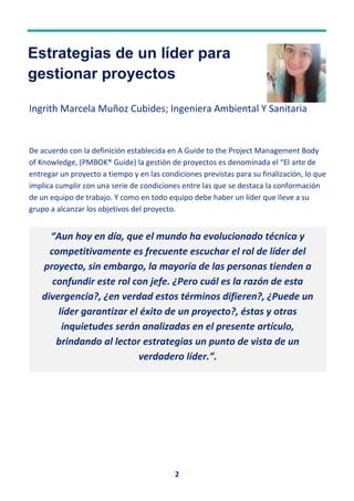 2
Estrategias de un líder para
gestionar proyectos
Ingrith Marcela Muñoz Cubides; Ingeniera Ambiental Y Sanitaria
De acuerdo con la definición establecida en A Guide to the Project Management Body
of Knowledge, (PMBOK® Guide) la gestión de proyectos es denominada el “El arte de
entregar un proyecto a tiempo y en las condiciones previstas para su finalización, lo que
implica cumplir con una serie de condiciones entre las que se destaca la conformación
de un equipo de trabajo. Y como en todo equipo debe haber un líder que lleve a su
grupo a alcanzar los objetivos del proyecto.
“Aun hoy en día, que el mundo ha evolucionado técnica y
competitivamente es frecuente escuchar el rol de líder del
proyecto, sin embargo, la mayoría de las personas tienden a
confundir este rol con jefe. ¿Pero cuál es la razón de esta
divergencia?, ¿en verdad estos términos difieren?, ¿Puede un
líder garantizar el éxito de un proyecto?, éstas y otras
inquietudes serán analizadas en el presente artículo,
brindando al lector estrategias un punto de vista de un
verdadero líder.”.
 
