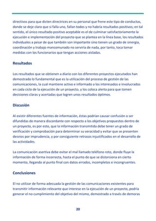 20
directivos para que dicten directrices en su personal que frene este tipo de conductas,
donde se deje claro que si falla uno, fallan todos y no habría resultados positivos; en tal
sentido, el único resultado positivo aceptable es el de culminar satisfactoriamente la
ejecución e implementación del proyecto que se plantea en la línea base, los resultados
individuales a pesar de que también son importante sino tienen un grado de sinergia,
coordinación y trabajo mancomunado no serviría de nada, por tanto, toca tomar
medidas con los funcionarios que tengan acciones aisladas.
Resultados
Los resultados que se obtienen a diario con los diferentes proyectos ejecutados han
demostrado lo fundamental que es la utilización del proceso de gestión de las
comunicaciones, la cual mantiene activo e informado a los interesados e involucrados
en cada ciclo de la ejecución de un proyecto, y los coloca alerta para que tomen
decisiones claras y acertadas que logren unos resultados óptimos.
Discusión
Al existir diferentes fuentes de información, éstas podrían causar confusión o ser
difundidas de manera discordante con respecto a los objetivos propuestos dentro de
un proyecto, es por esto, que la información transmitida debe tener un grado de
verificación y comprobación para determinar su veracidad y evitar que se presenten
desvios por imprudencia, y por consiguiente retrasos injustificados en el desarrollo de
las actividades.
La comunicación asertiva debe evitar el mal llamado teléfono roto, donde fluye la
información de forma incorrecta, hasta el punto de que se distorsiona en cierto
momento, llegando al punto final con datos errados, incompletos e incongruentes.
Conclusiones
El no utilizar de forma adecuada la gestión de las comunicaciones existentes para
transmitir información relevante que interese en la ejecución de un proyecto, podría
generar el no cumplimiento del objetivo del mismo, demostrado a través de demoras
 