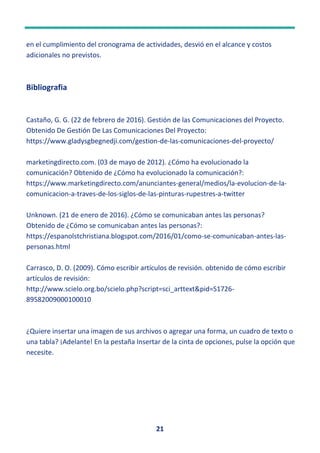 21
en el cumplimiento del cronograma de actividades, desvió en el alcance y costos
adicionales no previstos.
Bibliografia
Castaño, G. G. (22 de febrero de 2016). Gestión de las Comunicaciones del Proyecto.
Obtenido De Gestión De Las Comunicaciones Del Proyecto:
https://www.gladysgbegnedji.com/gestion-de-las-comunicaciones-del-proyecto/
marketingdirecto.com. (03 de mayo de 2012). ¿Cómo ha evolucionado la
comunicación? Obtenido de ¿Cómo ha evolucionado la comunicación?:
https://www.marketingdirecto.com/anunciantes-general/medios/la-evolucion-de-la-
comunicacion-a-traves-de-los-siglos-de-las-pinturas-rupestres-a-twitter
Unknown. (21 de enero de 2016). ¿Cómo se comunicaban antes las personas?
Obtenido de ¿Cómo se comunicaban antes las personas?:
https://espanolstchristiana.blogspot.com/2016/01/como-se-comunicaban-antes-las-
personas.html
Carrasco, D. O. (2009). Cómo escribir artículos de revisión. obtenido de cómo escribir
artículos de revisión:
http://www.scielo.org.bo/scielo.php?script=sci_arttext&pid=S1726-
89582009000100010
¿Quiere insertar una imagen de sus archivos o agregar una forma, un cuadro de texto o
una tabla? ¡Adelante! En la pestaña Insertar de la cinta de opciones, pulse la opción que
necesite.
 