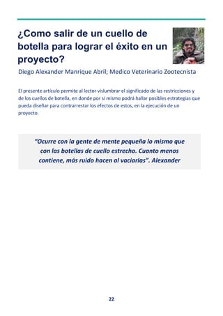 22
¿Como salir de un cuello de
botella para lograr el éxito en un
proyecto?
Diego Alexander Manrique Abril; Medico Veterinario Zootecnista
El presente artículo permite al lector vislumbrar el significado de las restricciones y
de los cuellos de botella, en donde por si mismo podrá hallar posibles estrategias que
pueda diseñar para contrarrestar los efectos de estos, en la ejecución de un
proyecto.
“Ocurre con la gente de mente pequeña lo mismo que
con las botellas de cuello estrecho. Cuanto menos
contiene, más ruido hacen al vaciarlas”. Alexander
Pope
 