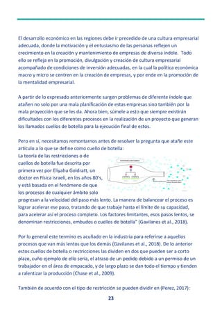 23
El desarrollo económico en las regiones debe ir precedido de una cultura empresarial
adecuada, donde la motivación y el entusiasmo de las personas reflejen un
crecimiento en la creación y mantenimiento de empresas de diversa índole. Todo
ello se refleja en la promoción, divulgación y creación de cultura empresarial
acompañado de condiciones de inversión adecuadas, en la cual la política económica
macro y micro se centren en la creación de empresas, y por ende en la promoción de
la mentalidad empresarial.
A partir de lo expresado anteriormente surgen problemas de diferente índole que
atañen no solo por una mala planificación de estas empresas sino también por la
mala proyección que se les da. Ahora bien, súmele a esto que siempre existirán
dificultades con los diferentes procesos en la realización de un proyecto que generan
los llamados cuellos de botella para la ejecución final de estos.
Pero en sí, necesitamos remontarnos antes de resolver la pregunta que atañe este
articulo a lo que se define como cuello de botella:
La teoría de las restricciones o de
cuellos de botella fue descrita por
primera vez por Eliyahu Goldratt, un
doctor en Física israelí, en los años 80’s,
y está basada en el fenómeno de que
los procesos de cualquier ámbito solo
progresan a la velocidad del paso más lento. La manera de balancear el proceso es
lograr acelerar ese paso, tratando de que trabaje hasta el límite de su capacidad,
para acelerar así el proceso completo. Los factores limitantes, esos pasos lentos, se
denominan restricciones, embudos o cuellos de botella” (Gavilanes et al., 2018).
Por lo general este termino es acuñado en la industria para referirse a aquellos
procesos que van más lentos que los demás (Gavilanes et al., 2018). De lo anterior
estos cuellos de botella o restricciones las dividen en dos que pueden ser a corto
plazo, cuño ejemplo de ello sería, el atraso de un pedido debido a un permiso de un
trabajador en el área de empacado, y de largo plazo se dan todo el tiempo y tienden
a ralentizar la producción (Chase et al., 2009).
También de acuerdo con el tipo de restricción se pueden dividir en (Perez, 2017):
Esta foto de Autor desconocido está bajo licencia CC BY-
 