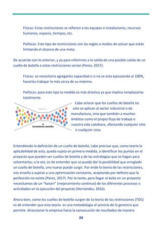 24
Físicas: Estas restricciones se refieren a los equipos o instalaciones, recursos
humanos, espacio, tiempos, etc.
Políticas: Este tipo de restricciones son las reglas o modos de actuar que están
limitando el alcance de una meta.
De acuerdo con lo anterior, y ya para referirnos a la salida de una posible salida de un
cuello de botella a estas restricciones serian (Perez, 2017):
Físicas: se necesitaría agregarles capacidad o si no se esta ejecutando al 100%,
hacerlas trabajar lo más cerca de su máximo.
Políticas: para este tipo la medida es más drástica ya que implica remplazarlas
totalmente.
Cabe aclarar que los cuellos de botella no
solo se aplican al sector industrial o de
manufactura, sino que también a muchos
ámbitos como el propio flujo de trabajo o
nuestra vida cotidiana, afectando cualquier sitio
o cualquier cosa.
Entendiendo la definición de un cuello de botella, cabe precisar que, como teoría la
aplicabilidad de esta, queda sujeta en primera medida, a identificar los puntos en el
proyecto que pueden ser cuellos de botella y de las estrategias que se hagan para
solventarlas; a la vez, es de entender que se puede dar la posibilidad que arreglado
un cuello de botella, uno nuevo puede surgir. Por ende la teoría de las restricciones,
nos enseña a aspirar a una optimización constante, aceptando por defecto que la
perfección no existe (Perez, 2017). Por lo tanto, para llegar al éxito en un proyecto
necesitamos de un “kaisen” (mejoramiento continuo) de los diferentes procesos o
actividades en la ejecución del proyecto (Hernández, 2016).
Ahora bien, como los cuellos de botella surgen de la teoría de las restricciones (TOC)
es de entender que esta teoría es una metodología al servicio de la gerencia que
permite direccionar la empresa hacia la consecución de resultados de manera
EstafotodeAutordesconocidoestábajolicenciaCCBY-NC
 