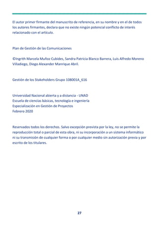 27
El autor primer firmante del manuscrito de referencia, en su nombre y en el de todos
los autores firmantes, declara que no existe ningún potencial conflicto de interés
relacionado con el artículo.
Plan de Gestión de las Comunicaciones
©Ingrith Marcela Muñoz Cubides, Sandra Patricia Blanco Barrera, Luis Alfredo Moreno
Villadiego, Diego Alexander Manrique Abril.
Gestión de los Stakeholders Grupo 108001A_616
Universidad Nacional abierta y a distancia - UNAD
Escuela de ciencias básicas, tecnología e ingeniería
Especialización en Gestión de Proyectos
Febrero 2020
Reservados todos los derechos. Salvo excepción prevista por la ley, no se permite la
reproducción total o parcial de esta obra, ni su incorporación a un sistema informático
ni su transmisión de cualquier forma o por cualquier medio sin autorización previa y por
escrito de los titulares.
 