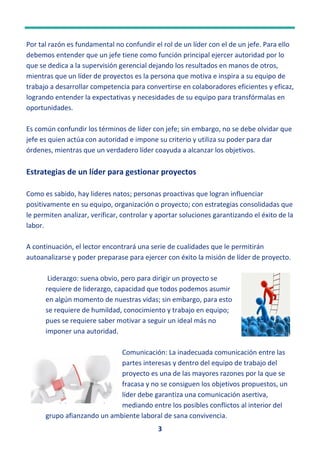 3
Por tal razón es fundamental no confundir el rol de un líder con el de un jefe. Para ello
debemos entender que un jefe tiene como función principal ejercer autoridad por lo
que se dedica a la supervisión gerencial dejando los resultados en manos de otros,
mientras que un líder de proyectos es la persona que motiva e inspira a su equipo de
trabajo a desarrollar competencia para convertirse en colaboradores eficientes y eficaz,
logrando entender la expectativas y necesidades de su equipo para transfórmalas en
oportunidades.
Es común confundir los términos de líder con jefe; sin embargo, no se debe olvidar que
jefe es quien actúa con autoridad e impone su criterio y utiliza su poder para dar
órdenes, mientras que un verdadero líder coayuda a alcanzar los objetivos.
Estrategias de un líder para gestionar proyectos
Como es sabido, hay lideres natos; personas proactivas que logran influenciar
positivamente en su equipo, organización o proyecto; con estrategias consolidadas que
le permiten analizar, verificar, controlar y aportar soluciones garantizando el éxito de la
labor.
A continuación, el lector encontrará una serie de cualidades que le permitirán
autoanalizarse y poder preparase para ejercer con éxito la misión de líder de proyecto.
Liderazgo: suena obvio, pero para dirigir un proyecto se
requiere de liderazgo, capacidad que todos podemos asumir
en algún momento de nuestras vidas; sin embargo, para esto
se requiere de humildad, conocimiento y trabajo en equipo;
pues se requiere saber motivar a seguir un ideal más no
imponer una autoridad.
Comunicación: La inadecuada comunicación entre las
partes interesas y dentro del equipo de trabajo del
proyecto es una de las mayores razones por la que se
fracasa y no se consiguen los objetivos propuestos, un
líder debe garantiza una comunicación asertiva,
mediando entre los posibles conflictos al interior del
grupo afianzando un ambiente laboral de sana convivencia.
 