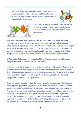 4
Disciplina: forjar una estrategia de disciplina al interior del
grupo, pues como líder se es responsable que los tiempos
se cumplan, que el trabajo sea ordenado y que haya toral
disponibilidad de recursos.
Compromiso: No puede ni debe haber escusas, se
pueden presentar retos e inconvenientes, pero
nunca se debe culpar a los demás por los bajos
resultados.
Pero estas cualidades no son posibles sino se trabaja en equipo y se consolidad
estrategia en miras del éxito del proyecto; es por esa razón que es fundamental
establecer estrategias que permitan articular todos y cada uno de los recursos y etapas
del proyecto. Para eso se requiere: Conocer sus propios límites y priorizar situaciones
trazando metas concretas, medibles y alcanzables; conocer su equipo de trabajo y
delegar funciones de acuerdo con sus habilidades, conocimiento y compromiso.
Un líder debe “Saber decir no” enfocado al éxito del proyecto, pero también debe
renegociar cuando se requiera y asumir sus errores.
Lo anterior descrito va ligado con el potencial de mejora en liderazgo del líder, para lo
cual es fructífero incentivar al grupo, fomentar la retroalimentación, lograr el aprecio
de los colaboradores y olvidarse del lema divide y reinaras; pues siempre se debe influir
positivamente en las personas, aconsejando, orientando, enseñando, buscando
siempre el bien común sobre el particular.
Como mencionan los autores Diaz, González y Medellín en su artículo “Cualidades de
un Líder para la gestión de proyectos” Hay muchos casos de éxito donde las personas
pueden desarrollar las habilidades de liderazgo, convirtiéndose en líderes efectivos.
Para lograrlo es muy importante hacer una autoevaluación y considerar la información
suficiente y clara para tener un diagnóstico acertado del propósito a lograr en la
ejecución de los proyectos, que redunde en mayores y mejores beneficios para las
organizaciones, sobre todo en los ambientes de competencia donde se desenvuelven
actualmente. (Diaz Piraquive, Gonzalez Crespo, & Medellín Duarte, 2015)
 