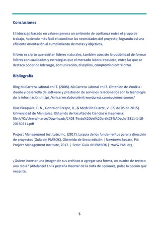 5
Conclusiones
El liderazgo basado en valores genera un ambiente de confianza entre el grupo de
trabajo, haciendo más fácil el coordinar las necesidades del proyecto, logrando así una
eficiente orientación al cumplimiento de metas y objetivos.
Si bien es cierto que existen lideres naturales, también coexiste la posibilidad de formar
lideres con cualidades y estrategias que el mercado laboral requiere, entre las que se
destaca poder de liderazgo, comunicación, disciplina, compromiso entre otras.
Bibliografía
Blog Mi Carrera Laboral en IT. (2008). Mi Carrera Laboral en IT. Obtenido de Voolkia -
diseño y desarrollo de software y prestación de servicios relacionados con la tecnología
de la información: https://micarreralaboralenit.wordpress.com/quienes-somos/
Diaz Piraquive, F. N., Gonzalez Crespo, R., & Medellín Duarte, V. (09 de 05 de 2015).
Universidad de Manizales. Obtenido de Facultad de Ciencias e Ingeniería:
file:///C:/Users/marce/Downloads/1403-Texto%20del%20art%C3%ADculo-5311-1-10-
20160211.pdf
Project Management Institute, Inc. (2017). La guía de los fundamentos para la dirección
de proyectos (Guía del PMBOK). Obtenido de Sexta edición | Newtown Square, PA:
Project Management Institute, 2017. | Serie: Guía del PMBOK |: www.PMI.org
¿Quiere insertar una imagen de sus archivos o agregar una forma, un cuadro de texto o
una tabla? ¡Adelante! En la pestaña Insertar de la cinta de opciones, pulse la opción que
necesite.
 