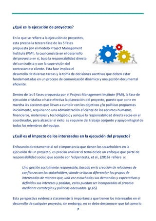 7
¿Qué es la ejecución de proyectos?
En lo que se refiere a la ejecución de proyectos,
esta precisa la tercera fase de las 5 fases
propuesta por el modelo Project Management
Institute (PMI), la cual consiste en el desarrollo
del proyecto en sí, bajo la responsabilidad directa
del contratista y con la supervisión del
contratante o cliente. Esta fase implica el
desarrollo de diversas tareas y la toma de decisiones asertivas que deben estar
fundamentadas en un proceso de comunicación dinámico y una gestión documental
eficiente.
Dentro de las 5 fases propuesta por el Project Management Institute (PMI), la fase de
ejecución cristaliza o hace efectiva la planeación del proyecto, puesto que pone en
marcha las acciones que llevan a cumplir con los objetivos y/o políticas propuestas
inicialmente, requiriendo una administración eficiente de los recursos humanos,
financieros, materiales y tecnológicos; y aunque la responsabilidad directa recae en el
coordinador, para alcanzar el éxito se requiere del trabajo conjunto y apoyo integral de
todos los miembros del equipo.
¿Cuál es el impacto de los interesados en la ejecución del proyecto?
Enfocando directamente al rol e importancia que tienen los stakeholders en la
ejecución de un proyecto, es preciso analizar el tema desde un enfoque que parte de
responsabilidad social, que acorde con Volpentesta, et al., (2016) refiere a:
Una gestión socialmente responsable, basada en la creación de relaciones de
confianza con los stakeholders; donde se busca diferenciar los grupos de
interesados de manera que, una vez escuchadas sus demandas y expectativas y
definidos sus intereses y pedidos, estos puedan ser incorporados al proceso
mediante estrategias y políticas adecuadas. (p.65).
Esta perspectiva evidencia claramente la importancia que tienen los interesados en el
desarrollo de cualquier proyecto, sin embargo, no se debe desconocer que tal como lo
Esta foto de Autor desconocido está bajo
 
