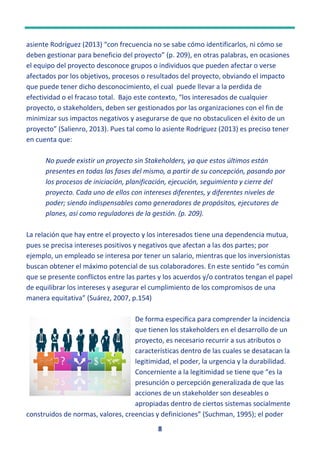 8
asiente Rodríguez (2013) “con frecuencia no se sabe cómo identificarlos, ni cómo se
deben gestionar para beneficio del proyecto” (p. 209), en otras palabras, en ocasiones
el equipo del proyecto desconoce grupos o individuos que pueden afectar o verse
afectados por los objetivos, procesos o resultados del proyecto, obviando el impacto
que puede tener dicho desconocimiento, el cual puede llevar a la perdida de
efectividad o el fracaso total. Bajo este contexto, “los interesados de cualquier
proyecto, o stakeholders, deben ser gestionados por las organizaciones con el fin de
minimizar sus impactos negativos y asegurarse de que no obstaculicen el éxito de un
proyecto” (Salienro, 2013). Pues tal como lo asiente Rodríguez (2013) es preciso tener
en cuenta que:
No puede existir un proyecto sin Stakeholders, ya que estos últimos están
presentes en todas las fases del mismo, a partir de su concepción, pasando por
los procesos de iniciación, planificación, ejecución, seguimiento y cierre del
proyecto. Cada uno de ellos con intereses diferentes, y diferentes niveles de
poder; siendo indispensables como generadores de propósitos, ejecutores de
planes, así como reguladores de la gestión. (p. 209).
La relación que hay entre el proyecto y los interesados tiene una dependencia mutua,
pues se precisa intereses positivos y negativos que afectan a las dos partes; por
ejemplo, un empleado se interesa por tener un salario, mientras que los inversionistas
buscan obtener el máximo potencial de sus colaboradores. En este sentido “es común
que se presente conflictos entre las partes y los acuerdos y/o contratos tengan el papel
de equilibrar los intereses y asegurar el cumplimiento de los compromisos de una
manera equitativa” (Suárez, 2007, p.154)
De forma especifica para comprender la incidencia
que tienen los stakeholders en el desarrollo de un
proyecto, es necesario recurrir a sus atributos o
características dentro de las cuales se desatacan la
legitimidad, el poder, la urgencia y la durabilidad.
Concerniente a la legitimidad se tiene que “es la
presunción o percepción generalizada de que las
acciones de un stakeholder son deseables o
apropiadas dentro de ciertos sistemas socialmente
construidos de normas, valores, creencias y definiciones” (Suchman, 1995); el poder
Esta foto de Autor desconocido está bajo
 