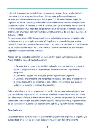 9
refiere al “grado en que los individuos o grupos son capaces de persuadir, inducir o
coaccionar a otros a seguir ciertas líneas de conducta, y de acuerdo con sus
expectativas influir en las estrategias del proyecto” (Johnson & Scholes, 2000); la
urgencia “se define como el grado en el cual los stakeholders consideran importantes
sus reclamaciones” (Caballero, García, & Quintás, 2007); y finalmente la durabilidad
“representa la continua habilidad de los stakeholders para exigir reclamaciones en la
organización originadas por motivos legales, institucionales u de otro tipo” (Clemens &
Gallagher, 2003).
En contexto un stakeholder impactan directa o indirectamente en un proyecto en la
medida que son grupos legítimos social y/o legalmente, teniendo la capacidad de
persuadir, inducir o coaccionar las actividades o acciones que permiten el cumplimiento
de los objetivos propuestos; los cuales además consideran que sus necesidades son
urgentes e insisten en que se cumplan.
Acorde con los atributos que tienen los stakeholders según su impacto acorde con
Ángel, (2010) se tienen tres clasificaciones:
1) Expectantes: si posen la legitimidad y el poder son dominantes, si poseen la
urgencia y legitimidad son dependientes y si tienen poder y urgencia son
peligrosos.
2) Definitivos: poseen tres atributos (poder, legitimidad y urgencia)
3) Latentes: presenta solo uno de los tres atributos y tiene poca interacción con
la entidad ejecutora, sin embargo se deben tener en cuenta ya que pueden
fortalecerse durante el proceso de ejecución.
Debido a la influencia de los interesados en las decisiones ejecutorias del proyecto y
que sus atributos impactan en los resultados es relevante considerar las expectativas
de cada uno para favorecer el éxito de los fines; así, dentro del proceso de planeación
se requiere comprender, analizar y tener en cuenta las expectativas y requerimientos
de los stakeholders buscando un acercamiento optimo y equitativo entre intereses.
Conclusiones
Las características o atributos de los stakeholders (legitimidad, el poder, la urgencia y la
durabilidad), en la fase de ejecución del proyecto, precisan de un tratamiento
 