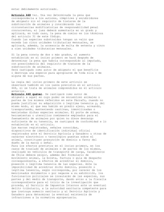 estar debidamente autorizado.
Artículo 448 ter. Una vez determinada la pena que
correspondería a los autores, cómplices y encubridores
de abigeato sin el requisito de tratarse de la
substracción de animales y considerando las
circunstancias modificatorias de responsabilidad penal
concurrentes, el juez deberá aumentarla en un grado y
aplicará, en todo caso, la pena de comiso en los términos
del artículo 31 de este Código.
Cuando las especies substraídas tengan un valor que
exceda las cinco unidades tributarias mensuales, se
aplicará, además, la accesoria de multa de setenta y cinco
a cien unidades tributarias mensuales.
Si la pena consta de dos o más grados, el aumento
establecido en el inciso primero se hará después de
determinar la pena que habría correspondido al imputado,
con prescindencia del requisito de tratarse de la
substracción de animales.
Será castigado como autor de abigeato el que beneficie
o destruya una especie para apropiarse de toda ella o de
alguna de sus partes.
La regla del inciso primero de este artículo se
observará también en los casos previstos en el artículo
448, si se trata de animales comprendidos en el artículo
anterior.
Artículo 448 quáter. Se castigará como autor de
abigeato a aquel en cuyo poder se encuentren animales o
partes de los mismos referidos en este Párrafo, cuando no
pueda justificar su adquisición o legítima tenencia y, del
mismo modo, al que sea habido en predio ajeno, arreando,
transportando, manteniendo cautivas, inmovilizadas o
maniatadas dichas especies animales. El porte de armas,
herramientas o utensilios comúnmente empleados para el
faenamiento de animales por quien no diere descargo
suficiente de su tenencia, se castigará de conformidad a lo
establecido en el articulo.
Las marcas registradas, señales conocidas,
dispositivos de identificación individual oficial
registrados ante el Servicio Agrícola y Ganadero u otras de
carácter electrónico o tecnológico puestas sobre el
animal, constituyen presunción de dominio a favor del
dueño de la marca o señal.
Para los efectos previstos en el inciso primero, en los
casos de traslado de animales o de partes de los mismos,
realizado en vehículos de transporte de carga, Carabineros
de Chile deberá exigir, además del formulario de
movimiento animal, la boleta, factura o guía de despacho
correspondiente, a efectos de acreditar el dominio,
posesión o legítima tenencia de las especies. Ante la
imposibilidad de acreditar dicho dominio, posesión o
legítima tenencia, según corresponda, por carecer de los
mencionados documentos o por negarse a su exhibición, los
funcionarios policiales se incautarán de las especies, sus
partes y del medio de transporte, dando aviso a la fiscalía
correspondiente para el inicio de la investigación que
proceda, al Servicio de Impuestos Internos ante un eventual
delito tributario, a la autoridad sanitaria competente para
que instruya sumario sanitario y al Servicio Agrícola y
Ganadero para determinar la eventual existencia de
infracciones a la normativa agropecuaria.
 