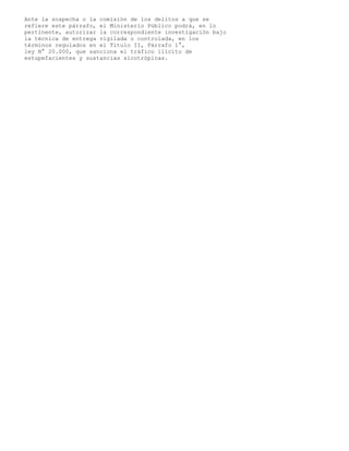 Ante la sospecha o la comisión de los delitos a que se
refiere este párrafo, el Ministerio Público podrá, en lo
pertinente, autorizar la correspondiente investigación bajo
la técnica de entrega vigilada o controlada, en los
términos regulados en el Título II, Párrafo 1°,
ley N° 20.000, que sanciona el tráfico ilícito de
estupefacientes y sustancias sicotrópicas.
 