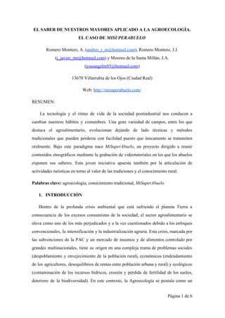 EL SABER DE NUESTROS MAYORES APLICADO A LA AGROECOLOGÍA. 
EL CASO DE ​MISUPERABUELO 
Romero Montero, A. (​andres_r_m@hotmail.com​), Romero Montero, J.J. 
(​j_javier_rm@hotmail.com​) y Moreno de la Santa Millán, J.A. 
(​joseangelm93@hotmail.com​)  
13670 Villarrubia de los Ojos (Ciudad Real) 
Web: ​http://misuperabuelo.com/ 
RESUMEN: 
La tecnología y el ritmo de vida de la sociedad postindustrial nos conducen a                           
cambiar nuestros hábitos y costumbres. Una gran variedad de campos, entre los que                         
destaca el agroalimentario, evolucionan dejando de lado técnicas y métodos                   
tradicionales que pueden perderse con facilidad puesto que únicamente se transmiten                     
oralmente. Bajo este paradigma nace ​MiSuperAbuelo​, un proyecto dirigido a reunir                     
contenidos etnográficos mediante la grabación de videotutoriales en los que los abuelos                       
exponen sus saberes. Esta joven iniciativa apuesta también por la articulación de                       
actividades turísticas en torno al valor de las tradiciones y el conocimiento rural.  
Palabras clave: ​agroecología, conocimiento tradicional,​ MiSuperAbuelo 
1. INTRODUCCIÓN 
Dentro de la profunda crisis ambiental que está sufriendo el planeta Tierra a                         
consecuencia de los excesos consumistas de la sociedad, el sector agroalimentario se                       
eleva como uno de los más perjudicados y a la vez cuestionados debido a los enfoques                               
convencionales, la intensificación y la industrialización agraria. Esta crisis, marcada por                     
las subvenciones de la PAC y un mercado de insumos y de alimentos controlado por                             
grandes multinacionales, tiene su origen en una compleja trama de problemas sociales                       
(despoblamiento y envejecimiento de la población rural), económicos (endeudamiento                 
de los agricultores, desequilibrios de rentas entre población urbana y rural) y ecológicos                         
(contaminación de los recursos hídricos, erosión y pérdida de fertilidad de los suelos,                         
deterioro de la biodiversidad). En este contexto, la Agroecología se postula como un                         
Página 1 de 6 
 