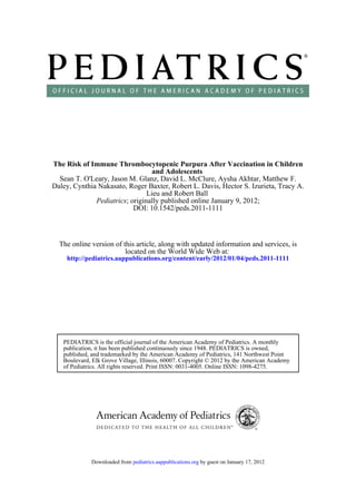 The Risk of Immune Thrombocytopenic Purpura After Vaccination in Children
                                 and Adolescents
  Sean T. O'Leary, Jason M. Glanz, David L. McClure, Aysha Akhtar, Matthew F.
Daley, Cynthia Nakasato, Roger Baxter, Robert L. Davis, Hector S. Izurieta, Tracy A.
                                Lieu and Robert Ball
              Pediatrics; originally published online January 9, 2012;
                           DOI: 10.1542/peds.2011-1111



  The online version of this article, along with updated information and services, is
                         located on the World Wide Web at:
    http://pediatrics.aappublications.org/content/early/2012/01/04/peds.2011-1111




   PEDIATRICS is the official journal of the American Academy of Pediatrics. A monthly
   publication, it has been published continuously since 1948. PEDIATRICS is owned,
   published, and trademarked by the American Academy of Pediatrics, 141 Northwest Point
   Boulevard, Elk Grove Village, Illinois, 60007. Copyright © 2012 by the American Academy
   of Pediatrics. All rights reserved. Print ISSN: 0031-4005. Online ISSN: 1098-4275.




             Downloaded from pediatrics.aappublications.org by guest on January 17, 2012
 