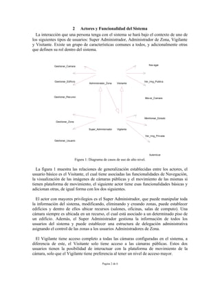 2 Actores y Funcionalidad del Sistema
  La interacción que una persona tenga con el sistema se hará bajo el contexto de uno de
los siguientes tipos de usuarios: Super Administrador, Administrador de Zona, Vigilante
y Visitante. Existe un grupo de características comunes a todos, y adicionalmente otras
que definen su rol dentro del sistema.


            Gestionar_Camara                                                      Nav egar




            Gestionar_Edif icio                                               Ver_Img_Publica
                                        Administrador_Zona    Visitante




            Gestionar_Recurso                                                 Mov er_Camara




                                                                              Monitorear_Estado
             Gestionar_Zona


                                       Super_Administrador    Vigilante

                                                                              Ver_Img_Priv ada
            Gestionar_Usuario




                                                                                  Autenticar

                              Figura 1: Diagrama de casos de uso de alto nivel.

  La figura 1 muestra las relaciones de generalización establecidas entre los actores, el
usuario básico es el Visitante, el cual tiene asociadas las funcionalidades de Navegación,
la visualización de las imágenes de cámaras públicas y el movimiento de las mismas si
tienen plataforma de movimiento, el siguiente actor tiene esas funcionalidades básicas y
adicionan otras, de igual forma con los dos siguientes.

  El actor con mayores privilegios es el Super Administrador, que puede manipular toda
la información del sistema, modificando, eliminando y creando zonas, puede establecer
edificios y dentro de ellos ubicar recursos (salones, oficinas, salas de computo). Una
cámara siempre es ubicada en un recurso, el cual está asociado a un determinado piso de
un edificio. Además, el Super Administrador gestiona la información de todos los
usuarios del sistema y puede establecer una estructura de delegación administrativa
asignando el control de las zonas a los usuarios Administradores de Zona.

  El Vigilante tiene acceso completo a todas las cámaras configuradas en el sistema, a
diferencia de este, el Visitante solo tiene acceso a las cámaras públicas. Estos dos
usuarios tienen la posibilidad de interactuar con la plataforma de movimiento de la
cámara, solo que el Vigilante tiene preferencia al tener un nivel de acceso mayor.

                                                  Pagina 2 de 6
 