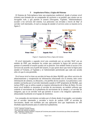3 Arquitectura Física y Lógica del Sistema
  El Sistema de Televigilancia tiene una arquitectura multinivel; donde el primer nivel
(cliente) esta formado por un computador de escritorio o un portátil, que cuenta con un
navegador web, y que permite al usuario (Navegante, Vigilante, Administradores)
acceder a los servicios del sistema. Las peticiones son enviadas a través de http 2 al
servidor web intermedio, el cual se encarga de atender el servicio como se muestra en la
figura 2.




                                 Figura 2: Arquitectura física y lógica del sistema

  El nivel intermedio o segundo nivel esta constituido por un servidor Web 3 con un
módulo de PHP, que interpreta los scripts que contienen la lógica del servicio para
generar el contenido al usuario acorde con su petición. Este módulo limita el acceso a los
servicios de acuerdo con el perfil del usuario, lo que quiere decir que tiene la lógica para
atender al Visitante, al Vigilante y al Administrador permitiendo que cada uno acceda
sólo a lo que le esta permitido.

  En el tercer nivel se tiene un servidor de bases de datos MySQL que ofrece servicios de
almacenamiento y recuperación de información relacionada con el sistema, tales como
información de cámaras, su ubicación, y los perfiles de los usuarios. Las peticiones a este
módulo son hechas por el servidor intermedio usando el API4 propietario de MySQL, que
incluye PHP y que se utiliza cuando se requiere información de la Base de Datos. En este
tercer nivel también se encuentra el servidor de movimiento, un módulo software que
controla el movimiento de la plataforma de movimiento de la cámara, y el servidor de
imágenes, que es un servidor web que permite el acceso a las imágenes capturadas y
almacenadas localmente en el equipo de monitoreo.

  Los comandos de movimiento enviados por el cliente desde el navegador, son tomados
por el servidor intermedio y enviados a través de sockets UDP 5 al servidor de
movimiento, donde son recibidos por una aplicación Java que implementa un API
diseñada específicamente para el control de la plataforma.
2
  HTTP - Hipertext Transfer Protocol.
3
  El servidor web utilizado es Apache.
4
  API - Application Program Interface. Conjunto de Funciones para acceder a los servicios que ofrece otra aplicación.
5
  UDP – User Datagram Protocol.

                                                      Pagina 3 de 6
 