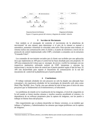 zona               usuarios
                            Zona I                Administradores


               Edificio A            Edificio A
                                                                                 edificio


                        Recurso i    Recurso j      Recurso
                                                       k                         recurso           tipo_recurso


                              Cámara 1      Cámara 2
                                                                                 camara


                        Esquema General del Sistema                              Diagrama de Entidades

                       Figura 4: Esquema general del sistema y diagrama de entidad / relación


                            5 Servidor de Movimiento
  Este módulo es el encargado de controlar el movimiento de la plataforma de
movimiento6 de una cámara, para determinar si el giro de la cámara es manual o
automático, aumentar o disminuir la velocidad, entre otros. Para ejecutar estas órdenes, el
sistema realiza una comunicación entre el cliente y el punto de monitoreo a través de un
protocolo de control implementado sobre UDP y orientado a comandos con la estructura
“Comando:Valor”.

  Los comandos de movimiento enviados por el cliente son recibidos por una aplicación
Java que implementa un API para el control de las bases diseñada para este propósito. El
API esta compuesta de 6 clases que se encargan de enviar y recibir los mensajes con sus
respectivos parámetros utilizando sockets de UDP, interpretan y ejecutan las
instrucciones y envian los datos de control por el puerto paralelo según el tipo de base. El
API esta desarrollado para separar el mecanismo de comunicación en la red del
mecanismo de control de la plataforma por el puerto paralelo.


                                   6 Conclusiones
  El trabajo realizado alrededor de este proyecto no solo ha dejado una adecuada base
conceptual y de experiencia alrededor de las tecnologías de desarrollo web, tales como
Html, Php, MySQL, Java, Tcp/Ip, sino que además ha sido la base para el inicio de otros
proyectos que se fundamentan en el telemonitoreo y el telecontrol.

  Los problemas de retardo en la visualización de las imágenes, el nivel de congestión en
la red cuando se tienen muchas cámaras y muchos usuarios accediendo al sistema y la
dependencia de un software propietario para la captura de imágenes, son los puntos a
trabajar en futuras fases del proyecto.

  Otro requerimiento que se planea desarrollar en futuras versiones, es un módulo que
indique a Vigilantes y Administradores las cámaras que tengan problemas con la captura
de imágenes.


6
    Estructura mecánica, con motores, piñones, y una interfaz eléctrica para conectar al puerto paralelo de un computador.

                                                          Pagina 5 de 6
 