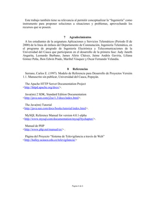 Este trabajo también tiene su relevancia al permitir conceptualizar la “Ingeniería” como
instrumento para proponer soluciones a situaciones y problemas, aprovechando los
recursos que se poseen.


                                  7 Agradecimientos
  A los estudiantes de la asignatura Aplicaciones y Servicios Telemáticos (Periodo II de
2000) de la línea de énfasis del Departamento de Conmutación, Ingeniería Telemática, en
el programa de pregrado de Ingeniería Electrónica y Telecomunicaciones de la
Universidad del Cauca que participaron en el desarrollo de la primera fase: Judy Janeth
Angarita, Leonardo Burbano, James Alirio Chávez, Jaime Andrés Gaviria, Liliana
Gómez Peña, Jhon Edwin Prado, Maribel Vásquez y Oscar Fernando Velandia.


                                    8 Referencias
  Serrano, Carlos E. (1997). Modelo de Referencia para Desarrollo de Proyectos Versión
1.1. Manuscrito sin publicar, Universidad del Cauca, Popayán.

 The Apache HTTP Server Documentation Project
<http://httpd.apache.org/docs/>.

 Java(tm) 2 SDK, Standard Edition Documentation
<http://java.sun.com/j2se/1.3/docs/index.html>.

 The Java(tm) Tutorial
<http://java.sun.com/docs/books/tutorial/index.html>.

 MySQL Reference Manual for version 4.0.1-alpha
<http://www.mysql.com/documentation/mysql/bychapter/>.

 Manual de PHP
<http://www.php.net/manual/es/> .

 Página del Proyecto “Sistema de Televigilancia a través de Web”
<http://halley.ucauca.edu.co/televigilancia/>




                                        Pagina 6 de 6
 