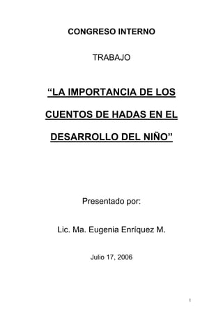 1
CONGRESO INTERNO
TRABAJO
“LA IMPORTANCIA DE LOS
CUENTOS DE HADAS EN EL
DESARROLLO DEL NIÑO”
Presentado por:
Lic. Ma. Eugenia Enríquez M.
Julio 17, 2006
 
