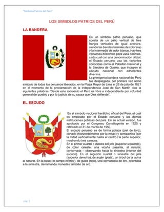 “Símbolos Patrios del Perú”
pág. 1
LOS SIMBOLOS PATRIOS DEL PERÚ
LA BANDERA
Es un símbolo patrio peruano, que
consta de un paño vertical de tres
franjas verticales de igual anchura,
siendo las bandas laterales de color rojo
y la intermedia de color blanco. Hay tres
versiones diferentes para usos distintos,
cada cual con una denominación oficial;
el Estado peruano usa las variantes
conocidas como el Pabellón Nacional y
la Bandera de Guerra, que incluyen el
escudo nacional con adherentes
diversos.
La primigenia bandera nacional del Perú
fue desplegada, por primera vez como
símbolo de todos los peruanos liberados, en la Plaza Mayor de Lima el 28 de julio de 1821
en el momento de la proclamación de la independencia José de San Martín dice la
siguientes palabras "Desde este momento el Perú es libre e independiente por voluntad
general del pueblo y por la justicia de su causa que Dios defiende".
EL ESCUDO
Es el símbolo nacional heráldico oficial del Perú, el cual
es empleado por el Estado peruano y las demás
instituciones públicas del país. En su actual versión, fue
aprobado por el Congreso Constituyente en 1825 y
ratificado el 31 de marzo de 1950.
El escudo peruano es de forma polaca (piel de toro),
cortado (horizontalmente por la mitad) y semipartido (por
la mitad verticalmente hasta el centro) la parte superior,
mostrando tres campos.
En el primer cuartel o diestra del jefe (superior izquierdo),
de color celeste, una vicuña pasante, al natural,
contornada – observando hacia la siniestra (interior del
escudo). En el segundo cuartel o siniestra del jefe
(superior derecho), de argén (plata), un árbol de la quina
al natural. En la base (el campo inferior), de gules (rojo), una cornucopia de oro, orientada
a la siniestra, derramando monedas también de oro.
 