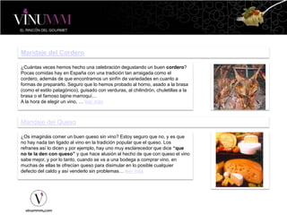 Maridaje del Cordero
¿Cuántas veces hemos hecho una celebración degustando un buen cordero?
Pocas comidas hay en España con una tradición tan arraigada como el
cordero, además de que encontramos un sinfín de variedades en cuanto a
formas de prepararlo. Seguro que lo hemos probado al horno, asado a la brasa
(como el estilo patagónico), guisado con verduras, al chilindrón, chuletillas a la
brasa o el famoso tajine marroquí…
A la hora de elegir un vino, … leer más
Maridaje del Queso
¿Os imagináis comer un buen queso sin vino? Estoy seguro que no, y es que
no hay nada tan ligado al vino en la tradición popular que el queso. Los
refranes así lo dicen y por ejemplo, hay uno muy esclarecedor que dice “que
no te la den con queso” y que hace alusión al hecho de que con queso el vino
sabe mejor, y por lo tanto, cuando se va a una bodega a comprar vino, en
muchas de ellas te ofrecían queso para disimular en lo posible cualquier
defecto del caldo y así venderlo sin problemas… leer más
 