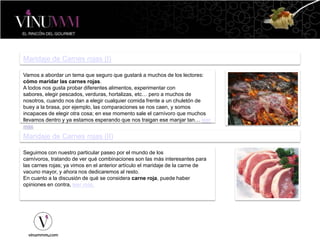 Maridaje de Carnes rojas (I)
Vamos a abordar un tema que seguro que gustará a muchos de los lectores:
cómo maridar las carnes rojas.
A todos nos gusta probar diferentes alimentos, experimentar con
sabores, elegir pescados, verduras, hortalizas, etc… pero a muchos de
nosotros, cuando nos dan a elegir cualquier comida frente a un chuletón de
buey a la brasa, por ejemplo, las comparaciones se nos caen, y somos
incapaces de elegir otra cosa; en ese momento sale el carnívoro que muchos
llevamos dentro y ya estamos esperando que nos traigan ese manjar tan… leer
más
Maridaje de Carnes rojas (II)
Seguimos con nuestro particular paseo por el mundo de los
carnívoros, tratando de ver qué combinaciones son las más interesantes para
las carnes rojas; ya vimos en el anterior artículo el maridaje de la carne de
vacuno mayor, y ahora nos dedicaremos al resto.
En cuanto a la discusión de qué se considera carne roja, puede haber
opiniones en contra, leer más.
 