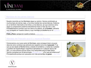 Maridaje de las carnes blancas
Nuestro recorrido por los Maridajes sigue su camino. Hemos combinado ya
muchos tipos de carnes rojas, y nos toca maridar las carnes blancas. Estamos
en un territorio intermedio a los tintos y a los blancos, así que veremos cómo
según su preparación podemos decantarnos hacia un tipo de vino u otro.
Probablemente lo primero que nos viene a la cabeza, es el Cordero, alimento
muy arraigado en nuestra cultura y cuyo maridaje ya detallamos en el siguiente
artículo.
Pollo y Pavo: aunque en cuanto a textura… leer más.
Maridaje del Pescado azul (I) y especial Bacalao
Comenzamos una nueva serie de Maridajes, para conseguir tener una guía
clara de cómo combinar ese alimento tan español como es el pescado. Y es
que ya sea desde el Mediterráneo o desde el Cantábrico, a todas las ciudades
y pueblos de España llegan magníficos ejemplares en cualquier época del
año, y a unos precios que los hacen muy asequibles para la dieta diaria.
Vamos a empezar por el denominado pescado azul . ¿Por qué se le llama así?
Principalmente porque son pescados con más porcentaje de grasa … leer más
 