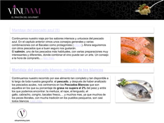 Maridaje del pescado azul (II)
Continuamos nuestro viaje por los sabores intensos y untuosos del pescado
azul. En el capitulo anterior vimos unos consejos generales y varias
combinaciones con el Bacalao como protagonista (enlace). Ahora seguiremos
con otros pescados que a buen seguro nos gustarán.
El salmón, uno de los pescados más habituales, con varias preparaciones muy
interesantes y diferentes, donde combinar el vino puede ser un arte. Un consejo
a la hora de comprarlo,… leer más.
Maridaje del pescado blanco: reinado de los blancos
Continuamos nuestro recorrido por ese alimento tan completo y tan disponible a
lo largo de toda nuestra geografía: el pescado, y después de haber analizado
los pescados azules, nos centramos en los Pescados Blancos que son
aquellos en los que su porcentaje de grasa no supera el 2% del peso y entre
los que podemos encontrar: la merluza, el rape, el lenguado, el
gallo, cabracho, congrio, bacalao fresco,… y muchos mas, ya que muchos de
los peces litorales, con mucha tradición en los pueblos pesqueros, son casi
todos blancos. Leer más.
 