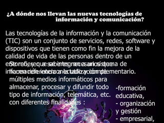 ¿A dónde nos llevan las nuevas tecnologías de
                información y comunicación?

Las tecnologías de la información y la comunicación
(TIC) son un conjunto de servicios, redes, software y
dispositivos que tienen como fin la mejora de la
calidad de vida de las personas dentro de un
entorno, y que saberes necesarios que de
  Se refieren a se integran a un sistema
información interconectado y complementario.
  hacen referencia a la utilización de
  múltiples medios informáticos para
  almacenar, procesar y difundir todo -formación
  tipo de información, telemática, etc. educativa,
  con diferentes finalidades :          - organización
                                        y gestión
                                        - empresarial,
 