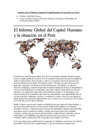 Artículo sobre El Informe Global del Capital Humano y la situación en el Perú
 Nombre: Aaron Ruiz Huarca
 Cargo: Consultor Sennior en Recursos Humanos y Estrategia en Rentability On
Investment Empresa (ROI)
El Informe Global del Capital Humano
y la situación en el Perú
El Informe de Capital Humano Global 2017 del Foro Económico Mundial (World Economic
Forum, en inglés) publicado en Davos el 13 de setiembre del presente año, tiene la finalidad de
medir el capital humano de las naciones y cuál es la creación de valor de las personas en el
sistema económico de sus países. Este reporte evaluó a 130 países en cuatro áreas clave de
desarrollo: capacidad, el cual mide la tasa de alfabetización y de titulados en cada nivel
educativo; despliegue, el número de personas en edad de trabajar que lo hace,la desigualdad de
sexos en el mercado laboral o el subempleo; desarrollo, refleja la matriculación en cada nivel
educativo, y la calidad de la educación y de la formación continua; y el conocimiento, qué
muestra la parte de los trabajadores que están muy especializados y qué disponibilidad hay de
ese tipo de perfiles cualificados en el país. La medición se realiza a través de cinco grupos de
edad o generaciones claramente diferenciados: de 0 a 14 años; de 15 a 24 años; de 25 a 54 años;
de 55 a 64 años y de 65 años en adelante.
Según el reporte,muestra que el mundo está dotado de una gran riqueza de talento humano, y
que las naciones deben invertir en mano de obra calificada para impulsar el crecimiento
sostenible e inclusivo. Todas las personas merecen una oportunidad equitativa para desarrollar
sus talentos, para asi manejar los medios y cambios que se presencian en la actualidad.
Asimismo, reafirma que las naciones que desarrollan su capital humano, entiéndase como el
conocimiento y las habilidades que poseen las personas para crear valor en el sistema
económico global, puedan tener éxito a largo plazo que cualquier otro factor.
En lo que respecta a los resultados de la investigación, los hallazgos muestran que el mundo ha
desarrollado solo el 62% de su capital humano, o, por lo contrario, las naciones están
 
