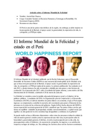Artículo sobre el Informe Mundial de Felicidad
 Nombre: Aaron Ruiz Huarca
 Cargo: Consultor Sennior en Recursos Humanos y Estrategia en Rentability On
Investment Empresa (ROI)
 Resumen en cinco líneas:
El Perú es uno de los países más infelices de la región, sin embargo, se debe mejorar en
la percepción de la libertad, el apoyo social, la generosidad, la expectativa de vida, la
corrupción y el PIB per cápita.
El Informe Mundial de la Felicidad y
estado en el Perú
El Informe Mundial de la Felicidad publicado por la Red de Soluciones para el Desarrollo
Sostenible de Naciones Unidas (SDSN) es una encuesta delestado global de la felicidad en la
que se basa en la percepción de la libertad, el apoyo social, la generosidad, la expectativa de
vida, la corrupción y el PIB per cápita de los países. La primera publicación fue realizada en el
año 2012, y desde entonces,ha sido reconocido y añadido por más países y más factores de
evaluación. En el presente año 2017, salió el resultado del quinto informe, como motivo del Día
Internacional de la Felicidad, celebrado el 20 de marzo de cada año.
La felicidad se considera como la medida adecuada del progreso social y el objetivo de las
políticas públicas. A mediados del 2016, la Organización para la Cooperación y el Desarrollo
Económicos (OCDE),el club de miembros de países líderes en economía, al que el Perú aspira
ingresar, se comprometía a redefinir la narrativa del crecimiento para poner el bienestar de las
personas en el centro de los esfuerzos del gobierno. Según Jeffery Sachs,director del SDSN y
asesor especialdel secretario generalde la ONU, manifestó que "los países felices son los que
tienen un equilibrio saludable de prosperidad, medida convencionalmente, y capital social, que
significa un alto grado de fe en la sociedad, baja desigualdad y confianza en el gobierno"
Se puede medir en base a diferentes dimensiones sobre cómo las personas evalúan la calidad de
vida de manera general: estados como la esperanza de una vida sana, la percepción sobre la
honestidad y generosidad general, el disfrute, el estrés,la preocupación por su día a día, las
preocupaciones sobre el Gobierno y la ausencia de corrupción, los ingresos o su satisfacción
respecto a su lugar de trabajo, etc. Sin embargo, los factores clave son los factores económicos
 