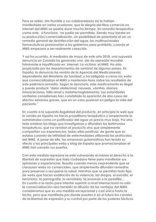 Pero se sabía, Jim Humble y sus colaboradores así lo habían
manifestado en varias ocasiones, que la alegría del libre comercio en
internet del MMS no podría durar mucho tiempo. Un remedio terapéutico
como este, si funciona, no podía ser permitido. Siendo muy barato en
su producción/comercialización, sin posibilidad de patentarlo al ser un
remedio general de desinfección del agua, las multinacionales
farmacéuticas presionarían a los gobiernos para prohibirlo, cuando el
MMS empezara a ser realmente conocido.
Y así ha ocurrido. A mediados de mayo de este año 2010, una supuesta
denuncia en Canadá ha generado una ola de represión mundial
fulminante e injustificada en internet. La víctima: el MMS. Ha sido
propiciada por los departamentos de sanidad de algunos países. En
España, la denuncia ha venido de la Agencia del Medicamento,
dependiente del Ministerio de Sanidad, y ha obligado a cerrar las webs
que comercializaban el MMS o mantenían foros sobre los resultados de
este polémico remedio. Según la denuncia, este medicamento es ilegal
y puede producir “dolor abdominal, nauseas, vómitos, diarrea,
intoxicaciones, fallo renal y metahemoglobinemia. Las autoridades
sanitarias canadienses han constatado la aparición de dos casos de
efectos adversos graves, que en un caso pusieron en peligro la vida del
paciente.”
En cuanto a la supuesta ilegalidad del producto, en principio la web que
lo vendía en España no hacía proselitismo terapéutico y simplemente lo
suministraba como un purificador del agua un precio muy bajo. Por otro
lado estaban los blogs que investigaban y difundían los testimonios
terapéuticos, que no vendían el producto sino que simplemente
compartían sus experiencias, todas ellas positivas, de gente que se
estaba curando de infinidad de enfermedades utilizando los protocolos
del MMS. A pesar de ello, las amenazas gubernativas han tenido su
efecto y las principales webs y blog de España que promocionaban el
MMS han cerrado sus puertas.
Con esta medida represora se está vulnerando al menos el derecho a la
libertad de expresión que todo ciudadano tiene para manifestar sus
opiniones y experiencias. Resulta cuando menos sorprendente que se
clausuren webs no comerciales, que simplemente difunden remedios
para preservar o recuperar la salud, mientras que se permitan todo tipo
de webs que hacen exaltación de la violencia, las drogas, el suicidio, el
terrorismo, la pornografía, la xenofobia, la anorexia o la pedofilia…
En cuanto a la razón para intentar suprimir a nivel internacional no solo
la comercialización sino también la difusión de las ventajas del MMS,
consideramos que es una medida excepcional y casi única hasta la
fecha, pero que manifiesta por donde pueden ir en el futuro los canales
de la libertad de expresión y su control por parte de los poderes fácticos
 