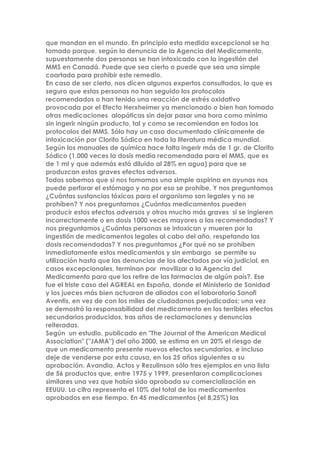 que mandan en el mundo. En principio esta medida excepcional se ha
tomado porque, según la denuncia de la Agencia del Medicamento,
supuestamente dos personas se han intoxicado con la ingestión del
MMS en Canadá. Puede que sea cierto o puede que sea una simple
coartada para prohibir este remedio.
En caso de ser cierto, nos dicen algunos expertos consultados, lo que es
seguro que estas personas no han seguido los protocolos
recomendados o han tenido una reacción de estrés oxidativo
provocada por el Efecto Herxheimer ya mencionado o bien han tomado
otras medicaciones alopáticas sin dejar pasar una hora como mínimo
sin ingerir ningún producto, tal y como se recomiendan en todos los
protocolos del MMS. Sólo hay un caso documentado clínicamente de
intoxicación por Clorito Sódico en toda la literatura médica mundial.
Según los manuales de química hace falta ingerir más de 1 gr. de Clorito
Sódico (1.000 veces la dosis media recomendada para el MMS, que es
de 1 ml y que además está diluido al 28% en agua) para que se
produzcan estos graves efectos adversos.
Todos sabemos que si nos tomamos una simple aspirina en ayunas nos
puede perforar el estómago y no por eso se prohíbe. Y nos preguntamos
¿Cuántas sustancias tóxicas para el organismo son legales y no se
prohíben? Y nos preguntamos ¿Cuántos medicamentos pueden
producir estos efectos adversos y otros mucho más graves si se ingieren
incorrectamente o en dosis 1000 veces mayores a las recomendadas? Y
nos preguntamos ¿Cuántas personas se intoxican y mueren por la
ingestión de medicamentos legales al cabo del año, respetando las
dosis recomendadas? Y nos preguntamos ¿Por qué no se prohíben
inmediatamente estos medicamentos y sin embargo se permite su
utilización hasta que las denuncias de los afectados por vía judicial, en
casos excepcionales, terminan por movilizar a la Agencia del
Medicamento para que los retire de las farmacias de algún país?. Ese
fue el triste caso del AGREAL en España, donde el Ministerio de Sanidad
y los jueces más bien actuaron de aliados con el laboratorio Sanofi
Aventis, en vez de con los miles de ciudadanos perjudicados; una vez
se demostró la responsabilidad del medicamento en los terribles efectos
secundarios producidos, tras años de reclamaciones y denuncias
reiteradas.
Según un estudio, publicado en "The Journal of the American Medical
Association" ("JAMA") del año 2000, se estima en un 20% el riesgo de
que un medicamento presente nuevos efectos secundarios, e incluso
deje de venderse por esta causa, en los 25 años siguientes a su
aprobación. Avandia, Actos y Rezulinson sólo tres ejemplos en una lista
de 56 productos que, entre 1975 y 1999, presentaron complicaciones
similares una vez que había sido aprobada su comercialización en
EEUUU. La cifra representa el 10% del total de los medicamentos
aprobados en ese tiempo. En 45 medicamentos (el 8,25%) las
 