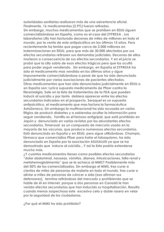 autoridades sanitarias realizaron más de una advertencia oficial.
Finalmente, 16 medicamentos (2,9%) fueron retirados.
Sin embargo, muchos medicamentos que se prohíben en EEUU siguen
comercializándose en España, como es el caso del ZYPREXA . Los
laboratorios Lilly han facturado decenas de miles de millones en todo el
mundo, por la venta de este antipsicótico en los últimos 15 años. Pero
recientemente ha tenido que pagar cerca de 2.000 millones en
indemnizaciones en EEUU, para que más de 30.000 afectados por sus
efectos secundarios retirasen sus demandas judiciales. Decenas de ellos
murieron a consecuencia de sus efectos secundarios. Y en el juicio se
probó que la Lilly sabía de esos efectos trágicos pero que los ocultó
para poder seguir vendiendo. Sin embargo, en España el ZYPREXA ha
sido el medicamento mas vendido en los últimos años y sigue
impunemente comercializándose a pesar de que ha sido denunciado
judicialmente por varias asociaciones de pacientes afectados.
Otros medicamentos que han sido denunciados judicialmente en EEUU o
en España son: Lyrica supuesto medicamento de Pfizer contra la
fibromialgia. Sale en la lista de tratamientos de la FDA que pueden
inducir al suicidio y por tanto debiera aparecer entre los efectos
secundarios indicados en el prospecto. Seroquel es un supuesto
antipsicótico, el medicamento que mas factura la farmacéutica
AstaZeneca. Sin embargo la multinacional ha sido acusada en varios
litigios de producir diabetes y a sabiendas ocultar la información para
seguir vendiendo. Tamiflu es el famoso antigripal, que está prohibido en
Japón y denunciado en varias revistas por los abundantes efectos
secundarios. Timerosal es un compuesto de mercurio usado en la
mayoría de las vacunas, que produce numerosos efectos secundarios.
Está denunciado en España y en EEUU, pero sigue utilizándose. Champix,
fármaco que comercializa Pfizer para tratar el tabaquismo, ha sido
denunciado en España por la asociación ASUSALUD ya que se ha
demostrado que induce al suicidio…Y así la lista podría extenderse
mucho más.
¿Y cuantos medicamentos tienen como posibles efectos secundarios
“dolor abdominal, nauseas, vómitos, diarrea, intoxicaciones, fallo renal y
metahemoglobinemia” que se le achaca al MMS? Posiblemente más
del 50% de los comercializados. Sin embargo el MMS, tras curar a
cientos de miles de personas de malaria en todo el mundo, tras curar o
aliviar a miles de personas de cáncer o sida (eso afirman sus
defensores), termina retirándose del mercado y prohibiendo que se
hable de él en internet, porque a dos personas en Canadá le han
venido efectos secundarios que han inducido su hospitalización. Resulta
cuando menos sospechosa este excesivo celo y doble rasero en velar
por la seguridad de los ciudadanos.
¿Por qué el MMS ha sido prohibido?
 