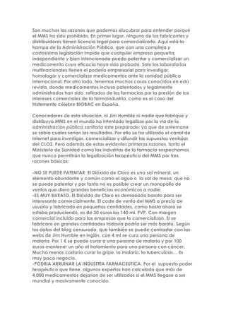 Son muchas las razones que podemos elucubrar para entender porqué
el MMS ha sido prohibido. En primer lugar, ninguno de los fabricantes y
distribuidores tienen licencia legal para comercializarlo. Aquí está la
trampa de la Administración Pública, que con una compleja y
costosísima legislación impide que cualquier empresa pequeña,
independiente y bien intencionada pueda patentar y comercializar un
medicamento cuya eficacia haya sido probada. Solo los laboratorios
multinacionales tienen el poderío empresarial para investigar,
homologar y comercializar medicamentos ante la sanidad pública
internacional. Por otro lado, tenemos muchos casos conocidos en esta
revista, donde medicamentos incluso patentados y legalmente
administrados han sido retirados de las farmacias por la presión de los
intereses comerciales de la farmaindustria, como es el caso del
tristemente célebre BIOBAC en España.
Conocedores de esta situación, ni Jim Humble ni nadie que fabrique y
distribuya MMS en el mundo ha intentado legalizar por la vía de la
administración pública sanitaria este preparado; ya que de antemano
se sabía cuales serían los resultados. Por ello se ha utilizado el canal de
internet para investigar, comercializar y difundir las supuestas ventajas
del CLO2. Pero además de estas evidentes primeras razones, tanto el
Ministerio de Sanidad como las industrias de la farmacia sospechamos
que nunca permitirán la legalización terapéutica del MMS por tres
razones básicas:
-NO SE PUEDE PATENTAR. El Dióxido de Cloro es una sal mineral, un
elemento abundante y común como el agua o la sal de mesa, que no
se puede patentar y por tanto no es posible crear un monopolio de
ventas que diera grandes beneficios económicos a nadie.
-ES MUY BARATO. El Dióxido de Cloro es demasiado barato para ser
interesante comercialmente. El coste de venta del MMS a precio de
usuario y fabricado en pequeñas cantidades, como hasta ahora se
estaba produciendo, es de 30 euros los 140 ml. PVP. Con margen
comercial incluido para las empresas que lo comercializan. Si se
fabricara en grandes cantidades todavía podría ser más barato. Según
los datos del blog censurado, que también se puede contrastar con las
webs de Jim Humble en inglés, con 4 ml se cura una persona de
malaria. Por 1 € se puede curar a una persona de malaria y por 100
euros mantener un año el tratamiento para una persona con cáncer.
Mucho menos costaría curar la gripe, la malaria, la tuberculosis… Es
muy poco negocio.
-PODRIA ARRUINAR LA INDUSTRIA FARMACEUTICA. Por el supuesto poder
terapéutico que tiene, algunos expertos han calculado que más de
4.000 medicamentos dejarían de ser utilizados si el MMS llegase a ser
mundial y masivamente conocido.
 