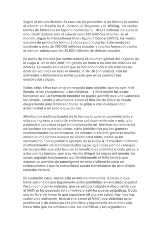 Según el estudio titulado Acceso de los pacientes a los fármacos contra
el cáncer en España de B. Jönsson, U. Staginnus y N. Wilking, las ventas
totales de fármacos en España ascienden a 10.671 millones de euros al
año, dedicándose solo al cáncer unos 650 millones anuales. En el
mundo, según la International Union Against Cancer (UICC), las ventas
anuales de productos farmacéuticos para todas las enfermedades
asciende a más de 700.000 millones anuales y solo los fármacos contra
el cáncer sobrepasan los 40.000 millones de dólares anuales.
En datos de internet (no contrastados) el volumen global del negocio de
la Gripe A, en el año 2009, ha girado en torno a los 800.000 millones de
dólares. Teniendo en cuenta que se han fabricado 4.700 millones de
dosis de vacunas en todo el mundo, a 10- 20 $ la unidad, más los
antivirales y tratamientos extras puede que estas cuentas tan
exorbitadas salgan.
Todas estas cifras son un gran negocio para alguien, que no son ni el
Estado, ni los ciudadanos, ni los médicos… Y tristemente las cosas
funcionan así. La Farmacia mundial no puede permitir que una sustancia
tan simple, barata y abundante como el Dióxido de Cloro se venda
alegremente para tratar el cáncer, la gripe o casi cualquier otra
enfermedad a un precio que da risa.
Mientras las multinacionales de la farmacia quieran aumentar más y
más sus ingresos a costa de enfermar crónicamente más y más a la
población, las cosas seguirán funcionando así. Mientras los ministerios
de sanidad de todos los países estén lobbitizados por las grandes
multinacionales de la farmacia, los estados preferirán gastarse mucho
dinero en medicinas aunque no sirvan para nada, como se ha
demostrado con el patético ejemplo de la Gripe A. Y mientras todas las
multinacionales de la farmaindustria sigan rigiéndose por los consejos
de accionistas que solo buscan el beneficio económico a corto plazo, y
estos por los bancos, que a su vez los dirigen los capos del mundo, las
cosas seguirán funcionando así. Posiblemente el MMS tendrá que
esperar un cambio de paradigmas en esta civilización para ser
redescubierto y que la humanidad pueda beneficiarse de este simple
remedio mineral.
En cualquier caso, desde esta revista no animamos a nadie a que
tome sustancias que legalmente estén prohibidas en el estado español.
Pero mucha gente enferma, que se estaba tratando exitosamente con
el MMS se ha quedado sin suministro y esto les puede perjudicar. Cada
uno es libre de tomar lo que considere útil para su salud. Hay muchas
sustancias realmente tóxicas (no como el MMS) que deberían estar
prohibidas y sin embargo circulan libre y legalmente en el mercado.
Hace falta que las universidades, los científicos y los organismos
 