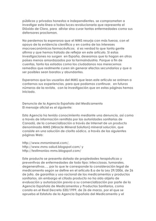 públicos y privados honestos e independientes, se comprometan a
investigar esta línea a todas luces revolucionaria que representa el
Dióxido de Cloro, para aliviar sino curar tantas enfermedades como sus
defensores proclaman.
No perdemos la esperanza que el MMS resurja con más fuerza, con el
apoyo de la evidencia científica y en contra de los intereses
macroeconómicos farmacéuticos; si es verdad lo que tanta gente
afirma y que hemos tratado de reflejar en este artículo. Si estas
investigaciones no surgen en España, deseamos que lo hagan en otros
países menos amordazados por la farmaindustria. Porque a fin de
cuentas, tanto los estados como los ciudadanos nos merecemos
remedios que realmente curen sin generar efectos secundarios y que a
ser posibles sean baratos y abundantes.
Esperamos que los usuarios del MMS que lean este artículo se animen a
contarnos sus experiencias, para que podamos continuar, en futuros
números de la revista, con la investigación que en estas páginas hemos
iniciado.
Denuncia de la Agencia Española del Medicamento
El mensaje oficial es el siguiente:
Esta Agencia ha tenido conocimiento mediante una denuncia, así como
a través de información remitida por las autoridades sanitarias de
Canadá, de la comercialización a través de Internet de un producto
denominado MMS (Miracle Mineral Solution) mineral solución, que
consiste en una solución de clorito sódico, a través de las siguientes
páginas Web:
http://www.mmsmineral.com/,
http://www.mms-salud.blogspot.com/ y
http://testimonios-mms.blogspot.com/
Este producto se presenta dotado de propiedades terapéuticas y
preventivas de enfermedades de todo tipo: infecciosas, tumorales,
degenerativas…, por lo que le corresponde la consideración legal de
medicamento según se define en el artículo 8.a de la Ley 29/2006, de 26
de julio, de garantías y uso racional de los medicamentos y productos
sanitarios, sin embargo el citado producto no ha sido objeto de
evaluación y autorización previa a su comercialización por parte de la
Agencia Española de Medicamentos y Productos Sanitarios, como
consta en el Real Decreto 520/1999, de 26 de marzo, por el que se
aprueba el Estatuto de la Agencia Española del Medicamento y el
 