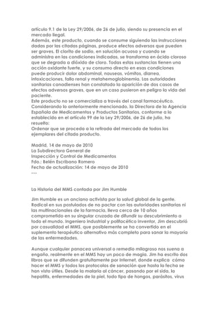 artículo 9.1 de la Ley 29/2006, de 26 de julio, siendo su presencia en el
mercado ilegal.
Además, este producto, cuando se consume siguiendo las instrucciones
dadas por las citadas páginas, produce efectos adversos que pueden
ser graves. El clorito de sodio, en solución acuosa y cuando se
administra en las condiciones indicadas, se transforma en ácido cloroso
que se degrada a dióxido de cloro. Todas estas sustancias tienen una
acción oxidante fuerte, y su consumo directo en esas condiciones
puede producir dolor abdominal, nauseas, vómitos, diarrea,
intoxicaciones, fallo renal y metahemoglobinemia. Las autoridades
sanitarias canadienses han constatado la aparición de dos casos de
efectos adversos graves, que en un caso pusieron en peligro la vida del
paciente.
Este producto no se comercializa a través del canal farmacéutico.
Considerando lo anteriormente mencionado, la Directora de la Agencia
Española de Medicamentos y Productos Sanitarios, conforme a lo
establecido en el artículo 99 de la Ley 29/2006, de 26 de julio, ha
resuelto:
Ordenar que se proceda a la retirada del mercado de todos los
ejemplares del citado producto.
Madrid, 14 de mayo de 2010
La Subdirectora General de
Inspección y Control de Medicamentos
Fdo.: Belén Escribano Romero
Fecha de actualización: 14 de mayo de 2010
---
La Historia del MMS contada por Jim Humble
Jim Humble es un anciano activista por la salud global de la gente.
Radical en sus postulados de no pactar con las autoridades sanitarias ni
las multinacionales de la farmacia, lleva cerca de 10 años
comprometido en su singular cruzada de difundir su descubrimiento a
todo el mundo. Ingeniero industrial y polifacético inventor, Jim descubrió
por casualidad el MMS, que posiblemente se ha convertido en el
suplemento terapéutico alternativo más completo para sanar la mayoría
de las enfermedades.
Aunque cualquier panacea universal o remedio milagroso nos suena a
engaño, realmente en el MMS hay un poco de magia. Jim ha escrito dos
libros que se difunden gratuitamente por Internet, donde explica cómo
hacer el MMS y todos los protocolos de sanación que hasta la fecha se
han visto útiles. Desde la malaria al cáncer, pasando por el sida, la
hepatitis, enfermedades de la piel, todo tipo de hongos, parásitos, virus
 