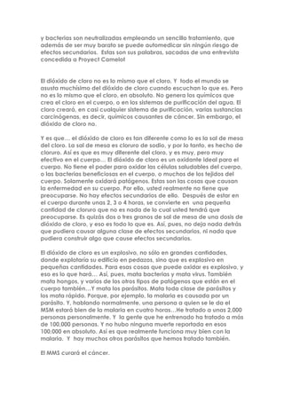y bacterias son neutralizadas empleando un sencillo tratamiento, que
además de ser muy barato se puede automedicar sin ningún riesgo de
efectos secundarios. Estas son sus palabras, sacadas de una entrevista
concedida a Proyect Camelot
El dióxido de cloro no es lo mismo que el cloro, Y todo el mundo se
asusta muchísimo del dióxido de cloro cuando escuchan lo que es. Pero
no es lo mismo que el cloro, en absoluto. No genera los químicos que
crea el cloro en el cuerpo, o en los sistemas de purificación del agua. El
cloro creará, en casi cualquier sistema de purificación, varias sustancias
carcinógenas, es decir, químicos causantes de cáncer. Sin embargo, el
dióxido de cloro no.
Y es que… el dióxido de cloro es tan diferente como lo es la sal de mesa
del cloro. La sal de mesa es cloruro de sodio, y por lo tanto, es hecho de
cloruro. Así es que es muy diferente del cloro, y es muy, pero muy
efectivo en el cuerpo… El dióxido de cloro es un oxidante ideal para el
cuerpo. No tiene el poder para oxidar las células saludables del cuerpo,
o las bacterias beneficiosas en el cuerpo, o muchos de los tejidos del
cuerpo. Solamente oxidará patógenos. Estas son las cosas que causan
la enfermedad en su cuerpo. Por ello, usted realmente no tiene que
preocuparse. No hay efectos secundarios de ello. Después de estar en
el cuerpo durante unas 2, 3 o 4 horas, se convierte en una pequeña
cantidad de cloruro que no es nada de lo cual usted tendrá que
preocuparse. Es quizás dos o tres granos de sal de mesa de una dosis de
dióxido de cloro, y eso es todo lo que es. Así, pues, no deja nada detrás
que pudiera causar alguna clase de efectos secundarios, ni nada que
pudiera construir algo que cause efectos secundarios.
El dióxido de cloro es un explosivo, no sólo en grandes cantidades,
donde explotaría su edificio en pedazos, sino que es explosivo en
pequeñas cantidades. Para esas cosas que puede oxidar es explosivo, y
eso es lo que hará… Así, pues, mata bacterias y mata virus. También
mata hongos, y varios de los otros tipos de patógenos que están en el
cuerpo también…Y mata los parásitos. Mata toda clase de parásitos y
los mata rápido. Porque, por ejemplo, la malaria es causada por un
parásito. Y, hablando normalmente, una persona a quien se le da el
MSM estará bien de la malaria en cuatro horas…He tratado a unas 2,000
personas personalmente. Y la gente que he entrenado ha tratado a más
de 100,000 personas. Y no hubo ninguna muerte reportada en esos
100,000 en absoluto. Así es que realmente funciona muy bien con la
malaria. Y hay muchos otros parásitos que hemos tratado también.
El MMS curará el cáncer.
 